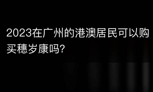 2023在广州的港澳居民可以购买穗岁康吗？