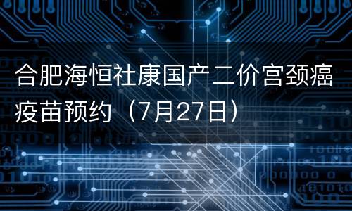 合肥海恒社康国产二价宫颈癌疫苗预约（7月27日）