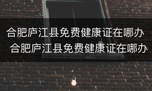 合肥庐江县免费健康证在哪办 合肥庐江县免费健康证在哪办呢