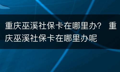 重庆巫溪社保卡在哪里办？ 重庆巫溪社保卡在哪里办呢