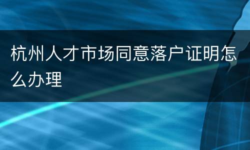 杭州人才市场同意落户证明怎么办理