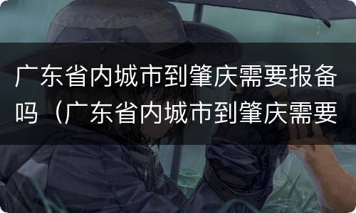 广东省内城市到肇庆需要报备吗（广东省内城市到肇庆需要报备吗要隔离吗）