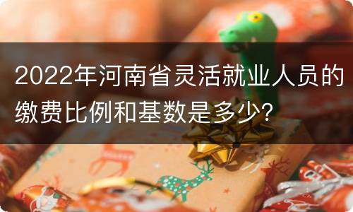 2022年河南省灵活就业人员的缴费比例和基数是多少？