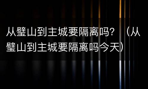 从璧山到主城要隔离吗？（从璧山到主城要隔离吗今天）