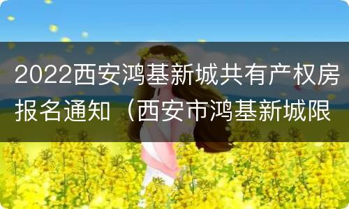 2022西安鸿基新城共有产权房报名通知（西安市鸿基新城限价房户型图）