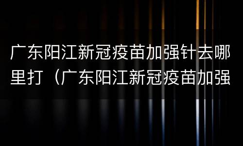 广东阳江新冠疫苗加强针去哪里打（广东阳江新冠疫苗加强针去哪里打呢）