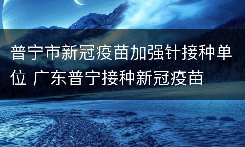 普宁市新冠疫苗加强针接种单位 广东普宁接种新冠疫苗