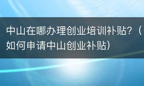 中山在哪办理创业培训补贴?（如何申请中山创业补贴）