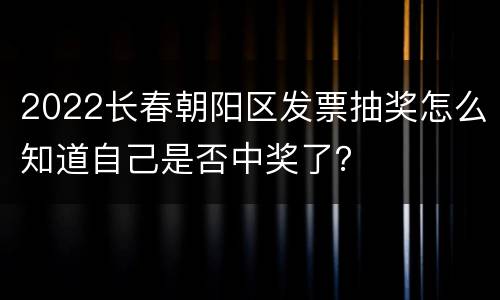 2022长春朝阳区发票抽奖怎么知道自己是否中奖了？