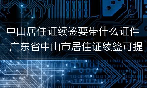 中山居住证续签要带什么证件 广东省中山市居住证续签可提前吗