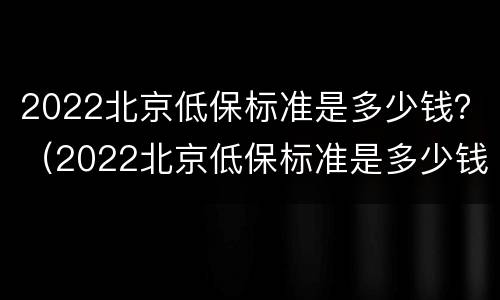 2022北京低保标准是多少钱？（2022北京低保标准是多少钱一年）