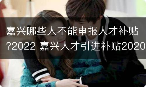 嘉兴哪些人不能申报人才补贴?2022 嘉兴人才引进补贴2020