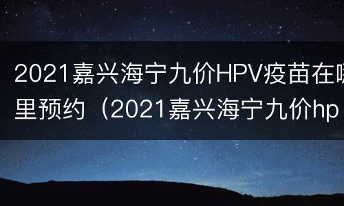 2021嘉兴海宁九价HPV疫苗在哪里预约（2021嘉兴海宁九价hpv疫苗在哪里预约打）