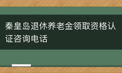 秦皇岛退休养老金领取资格认证咨询电话