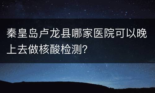 秦皇岛卢龙县哪家医院可以晚上去做核酸检测？