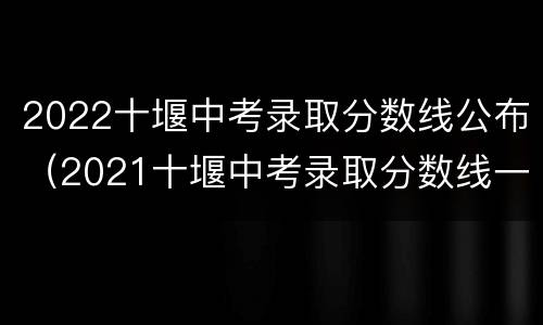 2022十堰中考录取分数线公布（2021十堰中考录取分数线一览表）