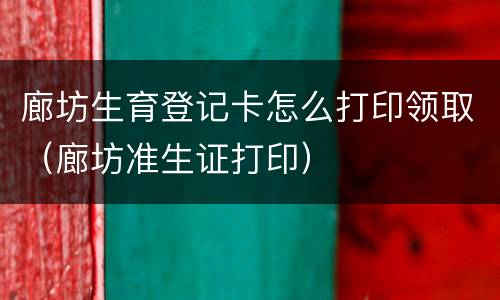 廊坊生育登记卡怎么打印领取（廊坊准生证打印）