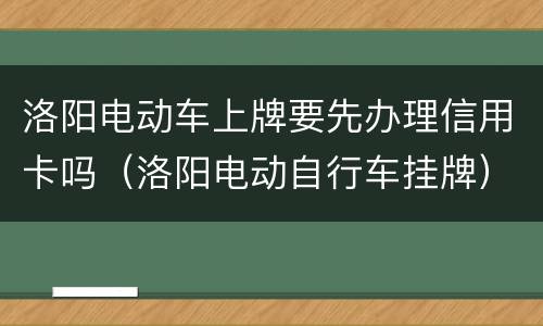 洛阳电动车上牌要先办理信用卡吗（洛阳电动自行车挂牌）