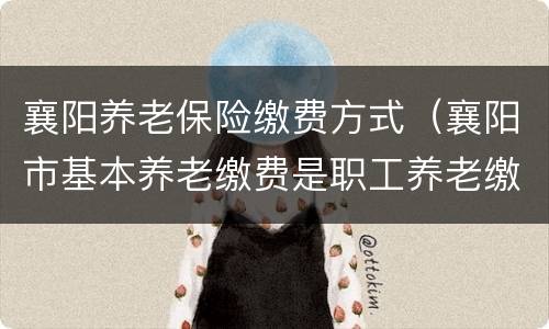 襄阳养老保险缴费方式（襄阳市基本养老缴费是职工养老缴费吗）