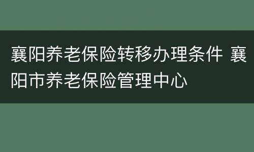 襄阳养老保险转移办理条件 襄阳市养老保险管理中心