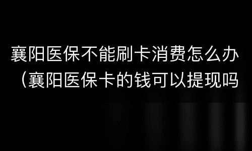 襄阳医保不能刷卡消费怎么办（襄阳医保卡的钱可以提现吗）
