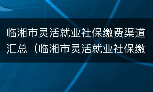 临湘市灵活就业社保缴费渠道汇总（临湘市灵活就业社保缴费渠道汇总表）