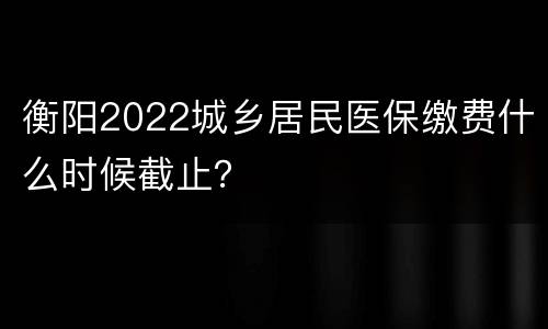 衡阳2022城乡居民医保缴费什么时候截止？