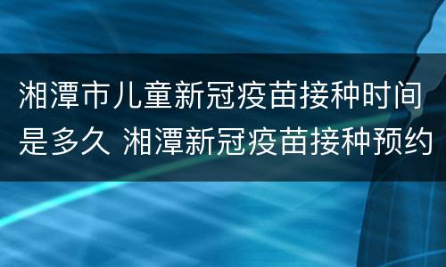 湘潭市儿童新冠疫苗接种时间是多久 湘潭新冠疫苗接种预约入口