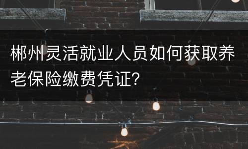 郴州灵活就业人员如何获取养老保险缴费凭证？