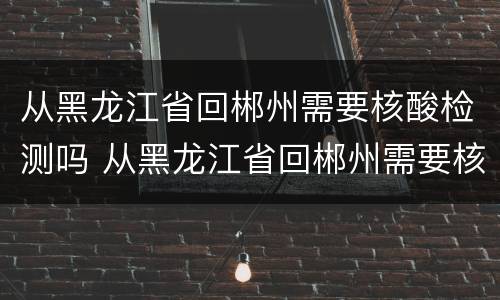 从黑龙江省回郴州需要核酸检测吗 从黑龙江省回郴州需要核酸检测吗最新