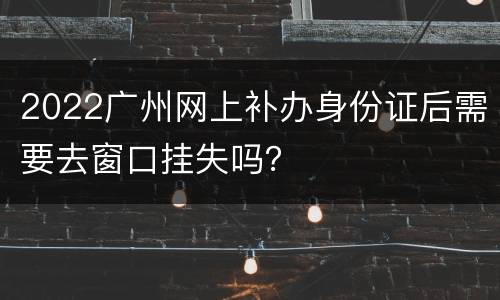 2022广州网上补办身份证后需要去窗口挂失吗？