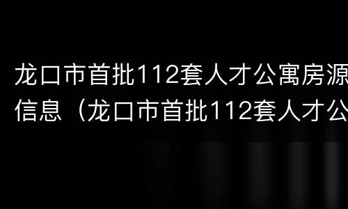 龙口市首批112套人才公寓房源信息（龙口市首批112套人才公寓房源信息公示）