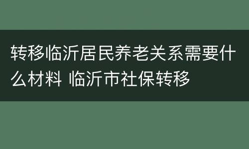 转移临沂居民养老关系需要什么材料 临沂市社保转移