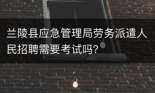 兰陵县应急管理局劳务派遣人民招聘需要考试吗？