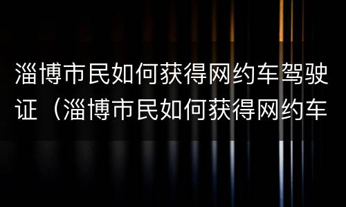 淄博市民如何获得网约车驾驶证（淄博市民如何获得网约车驾驶证信息）