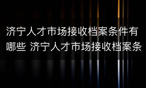 济宁人才市场接收档案条件有哪些 济宁人才市场接收档案条件有哪些内容