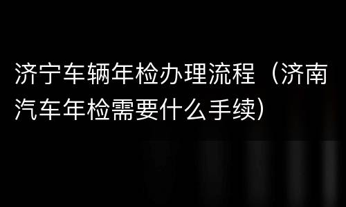 济宁车辆年检办理流程（济南汽车年检需要什么手续）