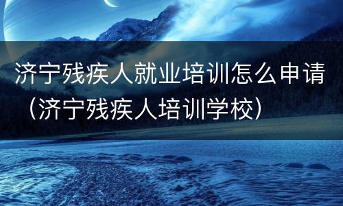 济宁残疾人就业培训怎么申请（济宁残疾人培训学校）