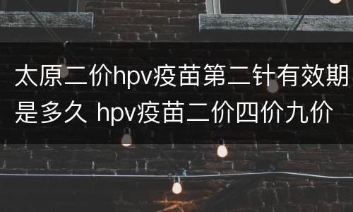 太原二价hpv疫苗第二针有效期是多久 hpv疫苗二价四价九价间隔多久