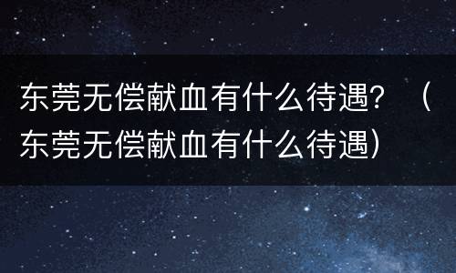 东莞无偿献血有什么待遇？（东莞无偿献血有什么待遇）