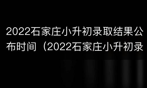 2022石家庄小升初录取结果公布时间（2022石家庄小升初录取结果公布时间是几点）