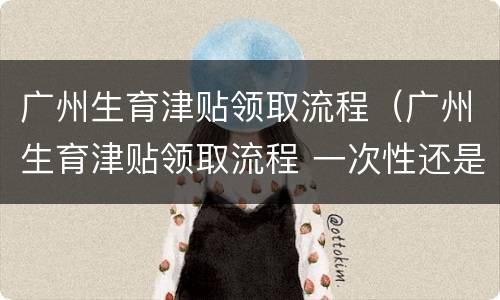 广州生育津贴领取流程（广州生育津贴领取流程 一次性还是分批）