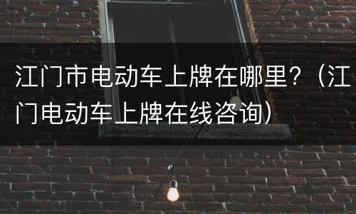 江门市电动车上牌在哪里?（江门电动车上牌在线咨询）