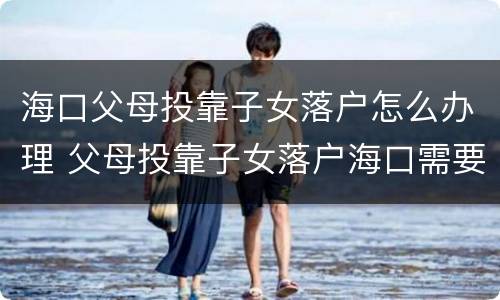 海口父母投靠子女落户怎么办理 父母投靠子女落户海口需要哪些手续