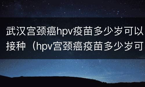 武汉宫颈癌hpv疫苗多少岁可以接种（hpv宫颈癌疫苗多少岁可以打）