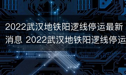 2022武汉地铁阳逻线停运最新消息 2022武汉地铁阳逻线停运最新消息视频