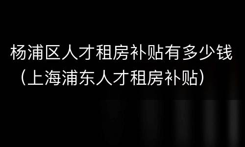 杨浦区人才租房补贴有多少钱（上海浦东人才租房补贴）