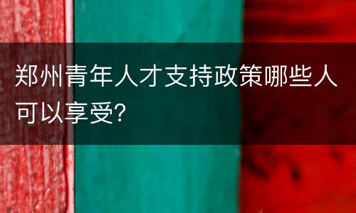 郑州青年人才支持政策哪些人可以享受？