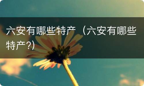 六安有哪些特产（六安有哪些特产?）