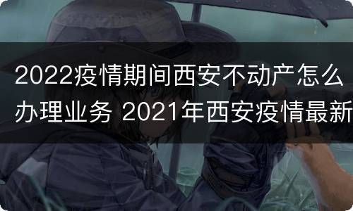 2022疫情期间西安不动产怎么办理业务 2021年西安疫情最新出入政策